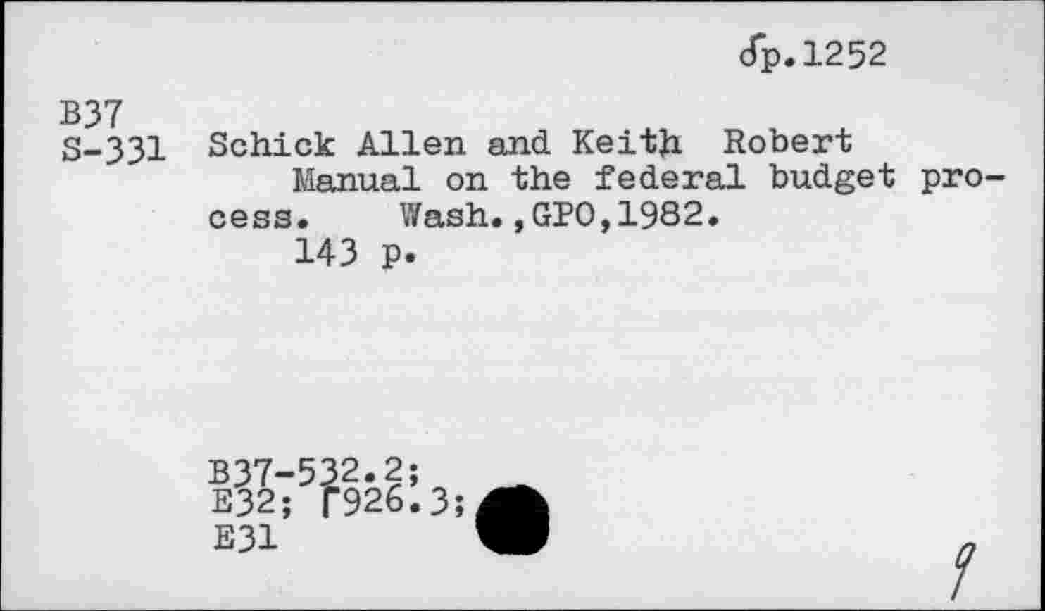 ﻿dp.1252
B37
S-33I Schick Allen and Keith Robert
Manual on the federal budget process. Wash.,GPO,1982.
143 p.
B37-532.2;
E32; T926.3
E31